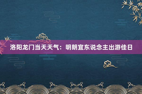 洛阳龙门当天天气：明朗宜东说念主出游佳日