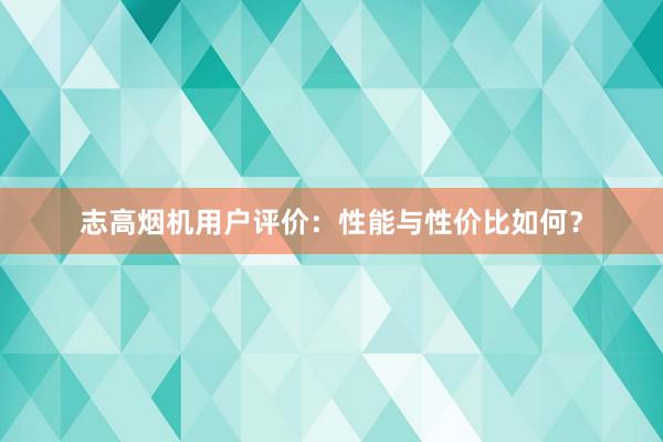 志高烟机用户评价：性能与性价比如何？